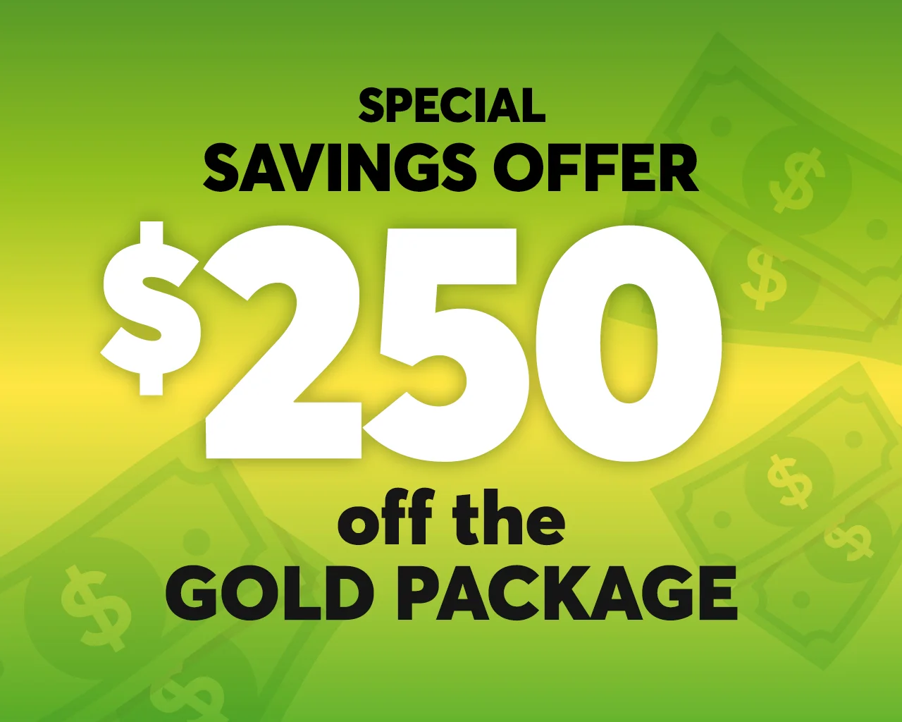 Special savings offer 250$ off the golden package *Certain conditions apply